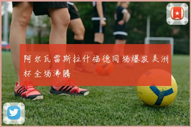 阿尔瓦雷斯拉什福德同场爆发美洲杯全场沸腾