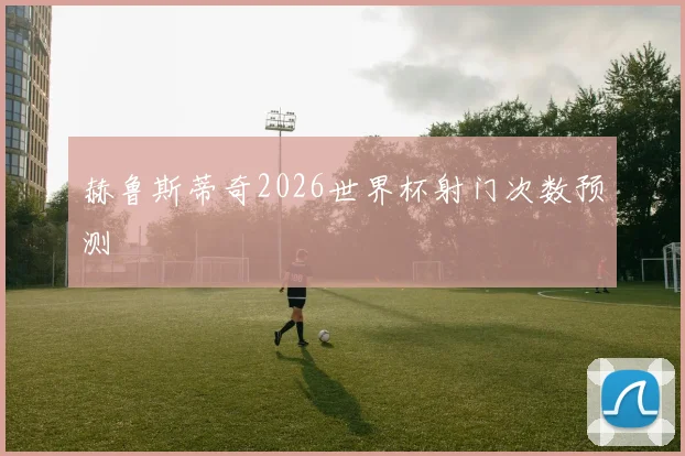 赫鲁斯蒂奇2026世界杯射门次数预测