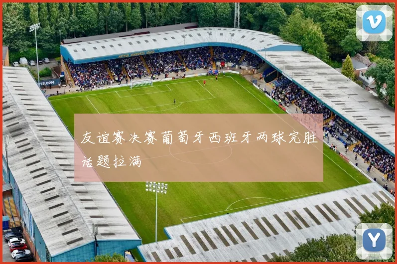 友谊赛决赛葡萄牙西班牙两球完胜话题拉满