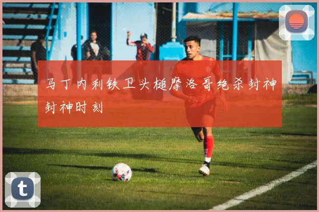 马丁内利铁卫头槌摩洛哥绝杀封神封神时刻
