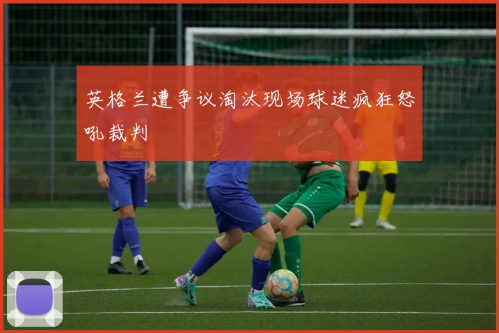英格兰遭争议淘汰现场球迷疯狂怒吼裁判