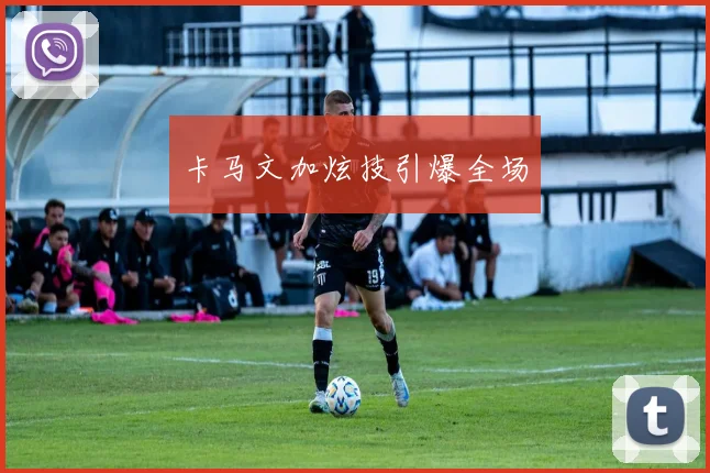 卡马文加炫技引爆全场