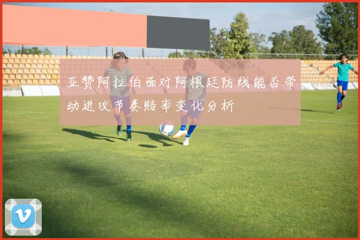 亚赞阿拉伯面对阿根廷防线能否带动进攻节奏赔率变化分析
