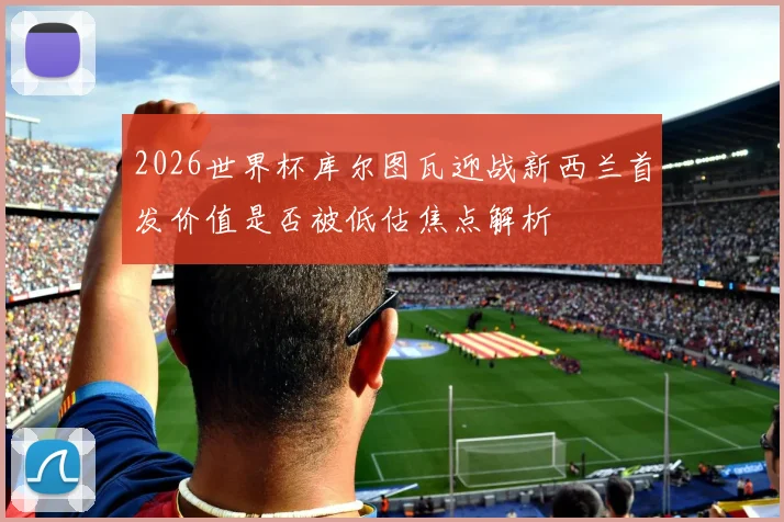 2026世界杯库尔图瓦迎战新西兰首发价值是否被低估焦点解析