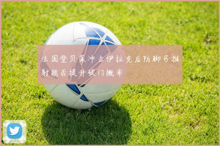 法国登贝莱冲击伊拉克后防脚弓推射能否提升破门概率