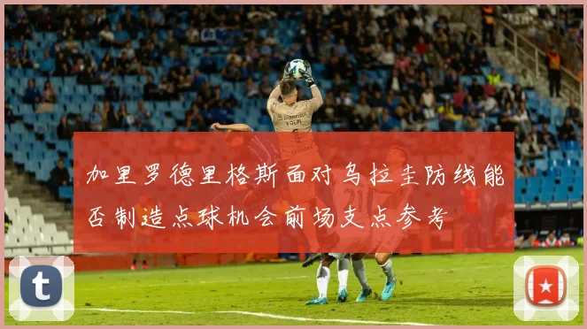 加里罗德里格斯面对乌拉圭防线能否制造点球机会前场支点参考