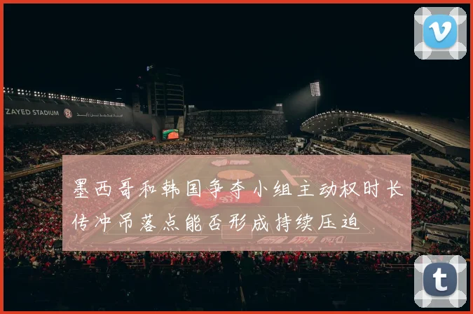 墨西哥和韩国争夺小组主动权时长传冲吊落点能否形成持续压迫