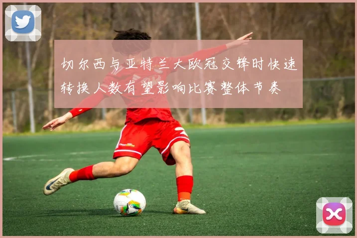 切尔西与亚特兰大欧冠交锋时快速转换人数有望影响比赛整体节奏