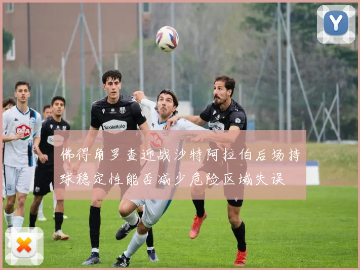 佛得角罗查迎战沙特阿拉伯后场持球稳定性能否减少危险区域失误