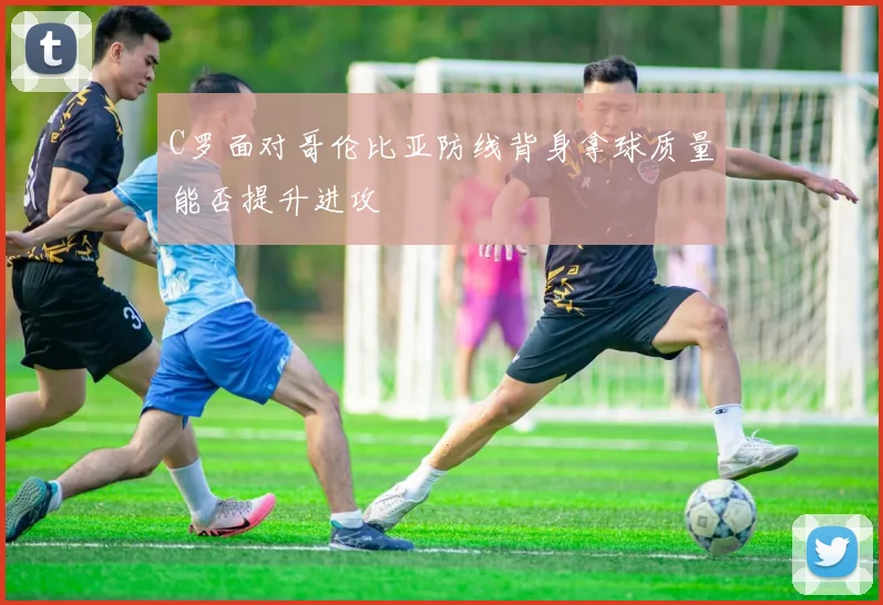 C罗面对哥伦比亚防线背身拿球质量能否提升进攻
