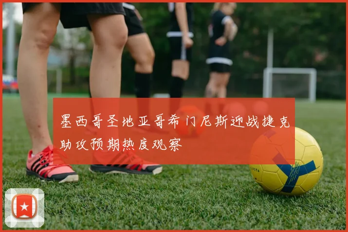 墨西哥圣地亚哥希门尼斯迎战捷克助攻预期热度观察
