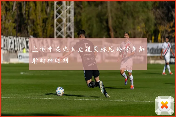 上海申花先丢后追贝林厄姆转身抽射封神时刻