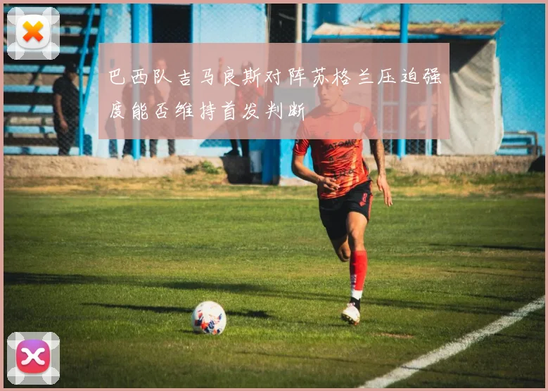 巴西队吉马良斯对阵苏格兰压迫强度能否维持首发判断