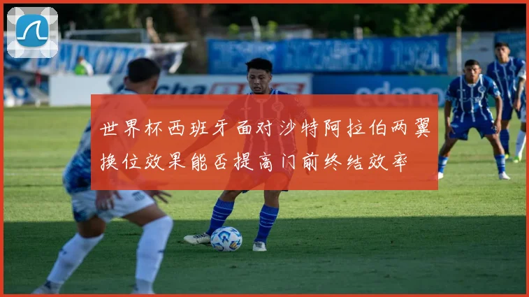 世界杯西班牙面对沙特阿拉伯两翼换位效果能否提高门前终结效率