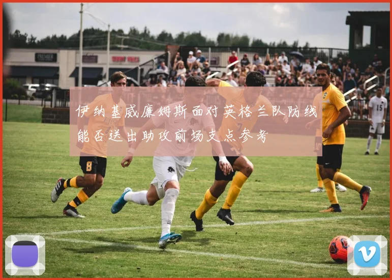 伊纳基威廉姆斯面对英格兰队防线能否送出助攻前场支点参考