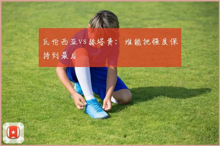 瓦伦西亚vs赫塔费：谁能把强度保持到最后