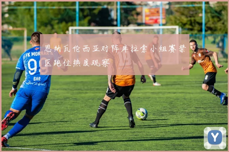 恩纳瓦伦西亚对阵库拉索小组赛禁区跑位热度观察
