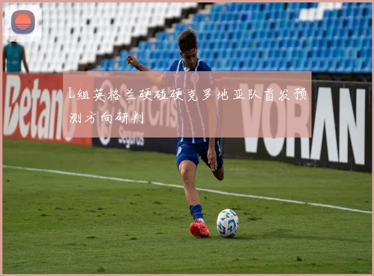 L组英格兰硬碰硬克罗地亚队首发预测方向研判