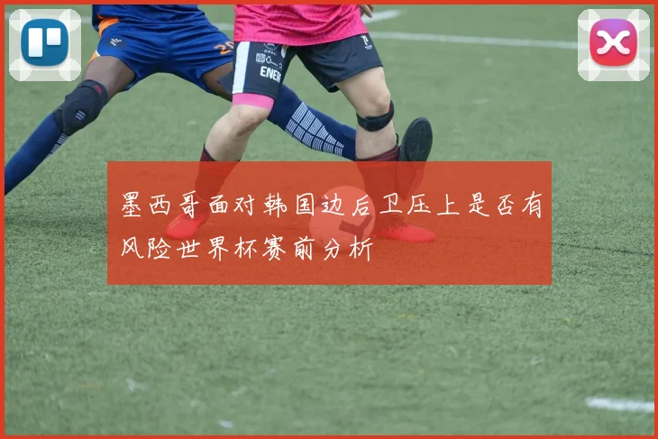 墨西哥面对韩国边后卫压上是否有风险世界杯赛前分析