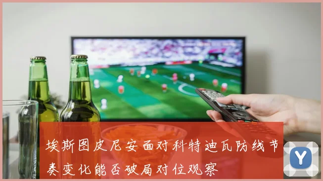 埃斯图皮尼安面对科特迪瓦防线节奏变化能否破局对位观察