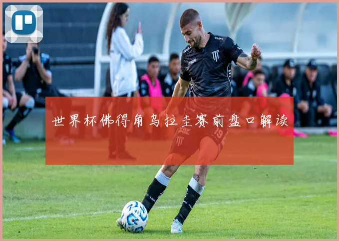 世界杯佛得角乌拉圭赛前盘口解读