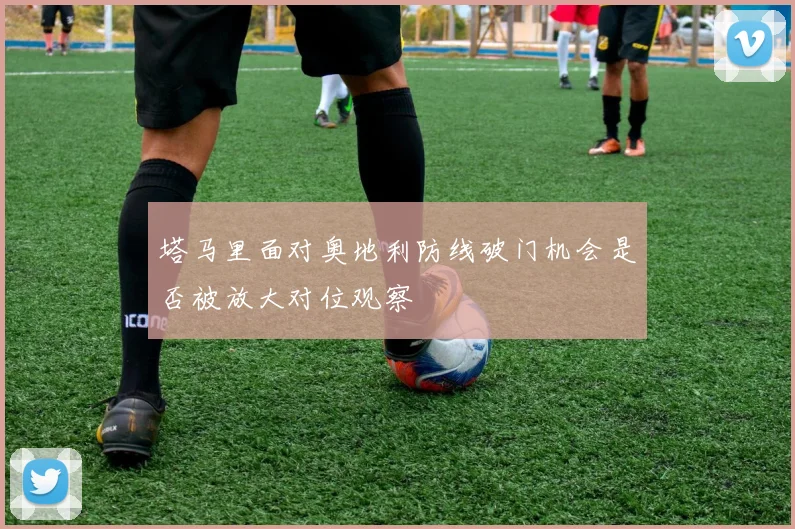 塔马里面对奥地利防线破门机会是否被放大对位观察