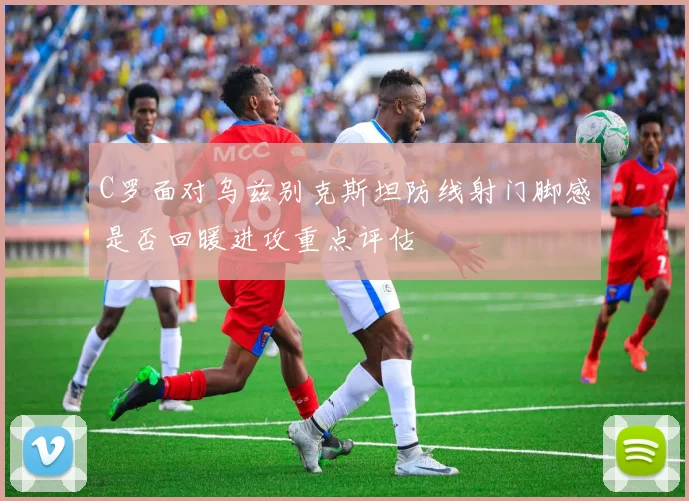 C罗面对乌兹别克斯坦防线射门脚感是否回暖进攻重点评估