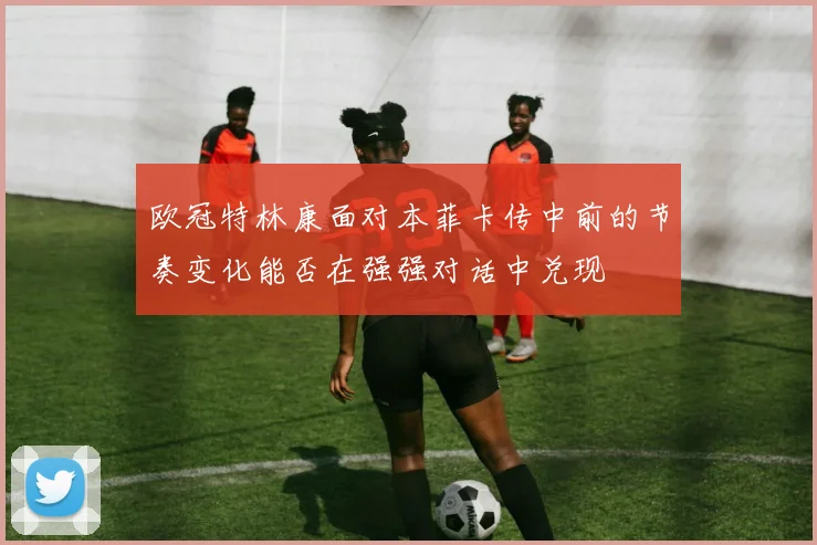 欧冠特林康面对本菲卡传中前的节奏变化能否在强强对话中兑现