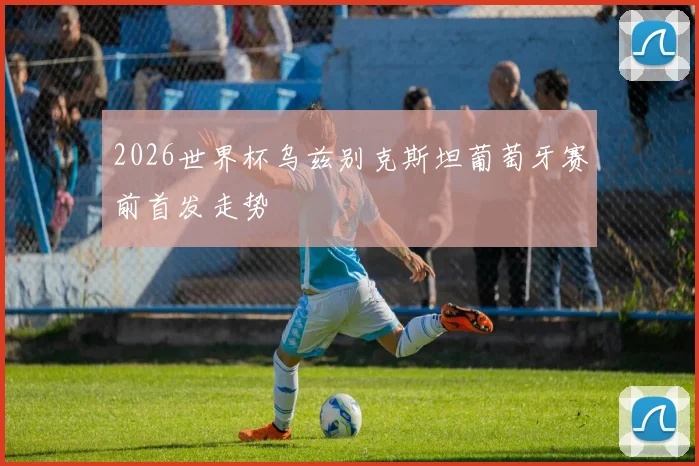2026世界杯乌兹别克斯坦葡萄牙赛前首发走势