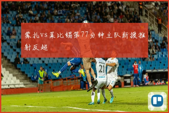 蒙扎vs莱比锡第77分钟主队新援推射反超