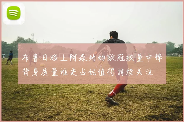 布鲁日碰上阿森纳的欧冠较量中锋背身质量谁更占优值得持续关注
