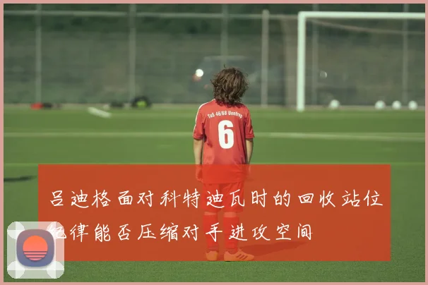 吕迪格面对科特迪瓦时的回收站位纪律能否压缩对手进攻空间
